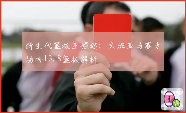 新生代篮板王崛起：文班亚马赛季场均13.8篮板解析