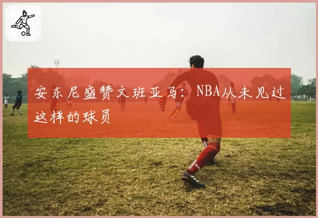 安东尼盛赞文班亚马：NBA从未见过这样的球员