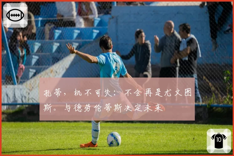 孔蒂，机不可失：不会再是尤文图斯。与德劳伦蒂斯决定未来