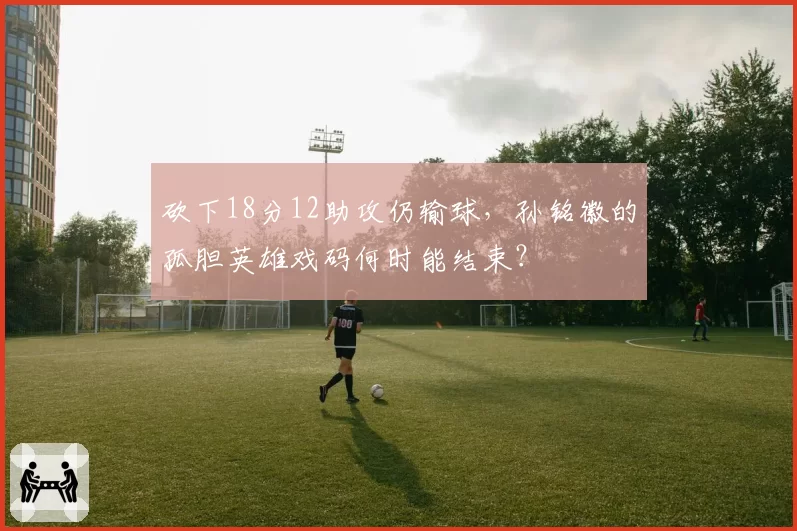 砍下18分12助攻仍输球，孙铭徽的孤胆英雄戏码何时能结束？