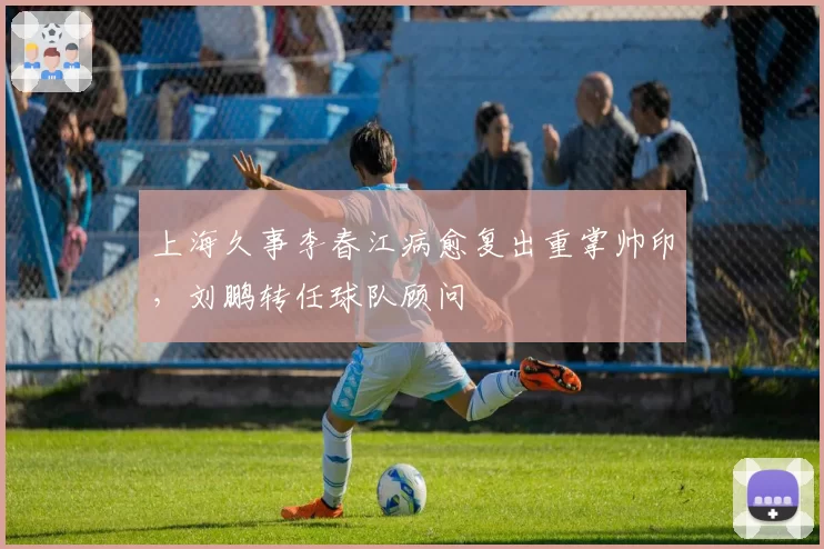 上海久事李春江病愈复出重掌帅印，刘鹏转任球队顾问