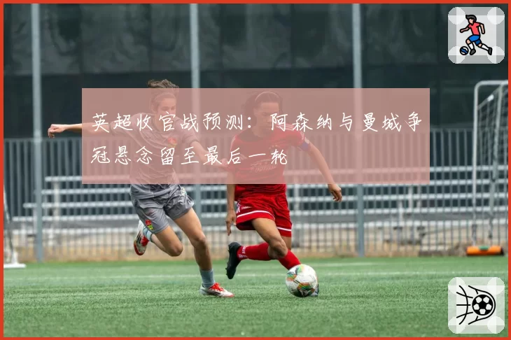 英超收官战预测：阿森纳与曼城争冠悬念留至最后一轮