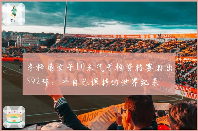 李梓萌女子10米气手枪资格赛打出592环,平自己保持的世界纪录