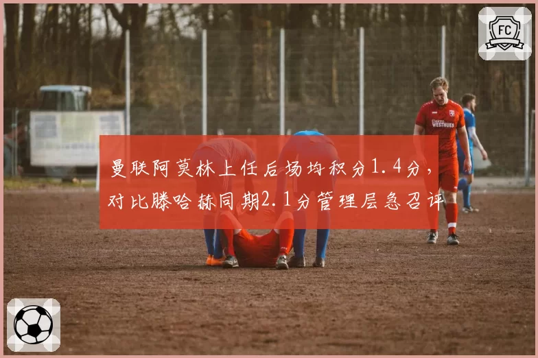 曼联阿莫林上任后场均积分1.4分,对比滕哈赫同期2.1分管理层急召评估会议