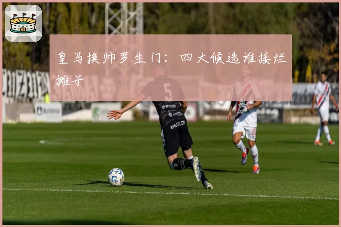 皇马换帅罗生门：四大候选谁接烂摊子