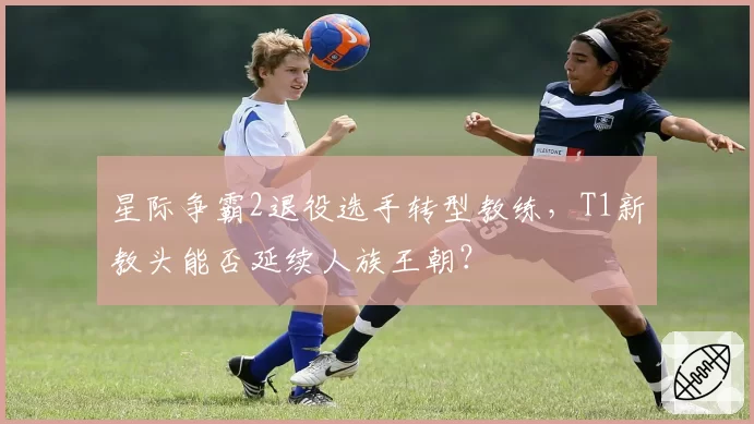 星际争霸2退役选手转型教练，T1新教头能否延续人族王朝？