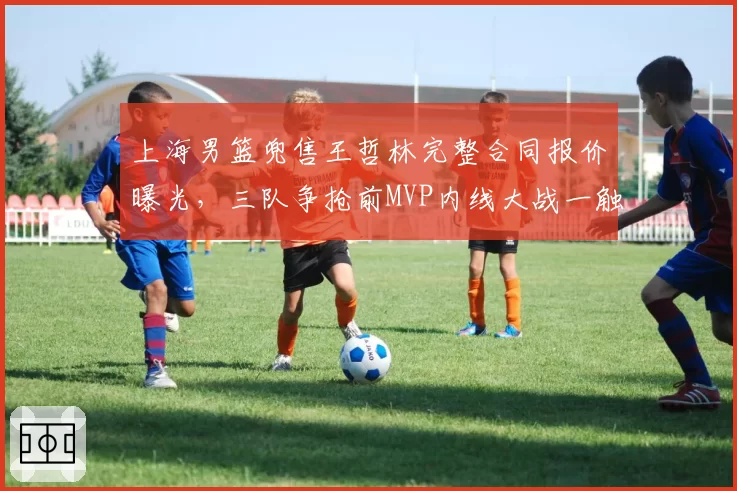 上海男篮兜售王哲林完整合同报价曝光，三队争抢前MVP内线大战一触即发