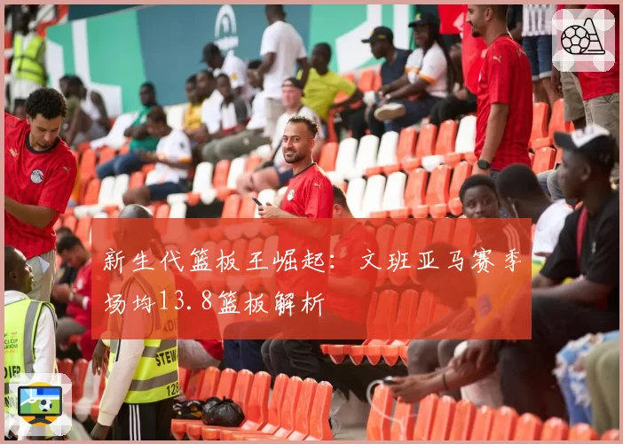 新生代篮板王崛起：文班亚马赛季场均13.8篮板解析