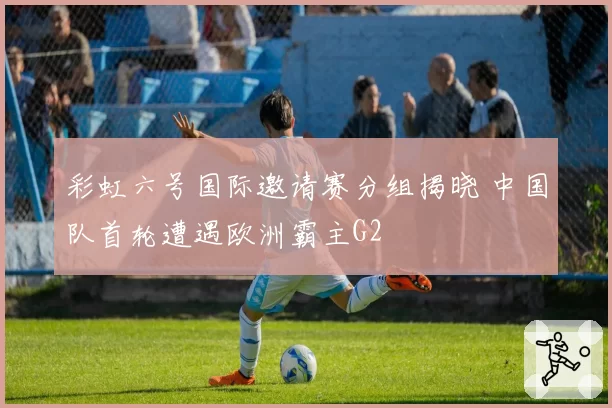 彩虹六号国际邀请赛分组揭晓 中国队首轮遭遇欧洲霸主G2