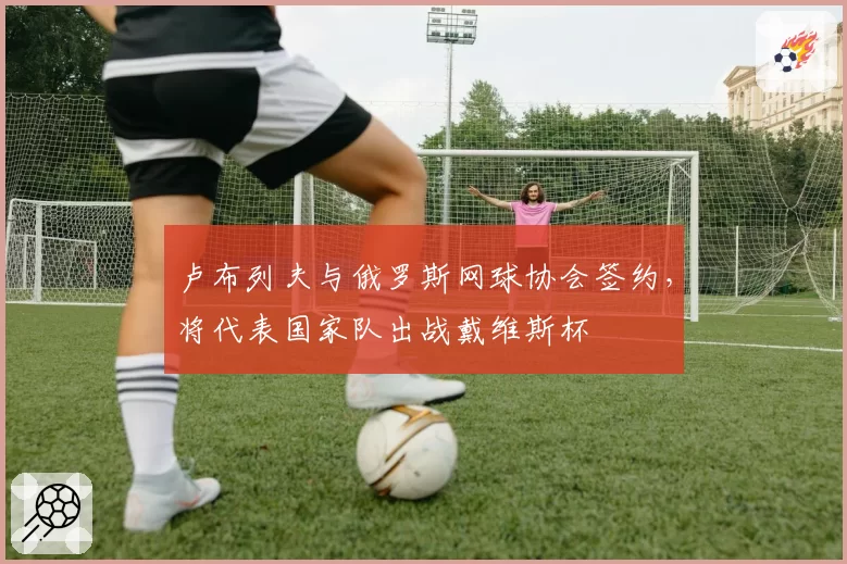 卢布列夫与俄罗斯网球协会签约，将代表国家队出战戴维斯杯