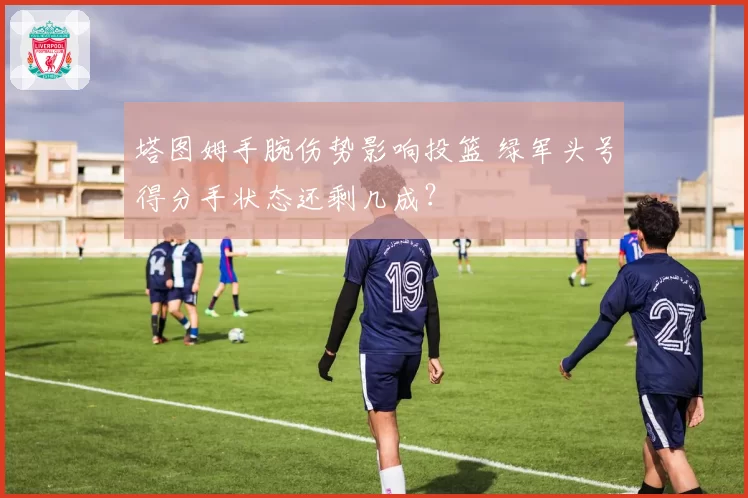 塔图姆手腕伤势影响投篮 绿军头号得分手状态还剩几成？