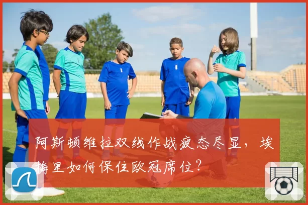 阿斯顿维拉双线作战疲态尽显，埃梅里如何保住欧冠席位？