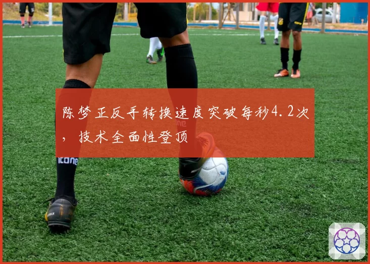 陈梦正反手转换速度突破每秒4.2次,技术全面性登顶