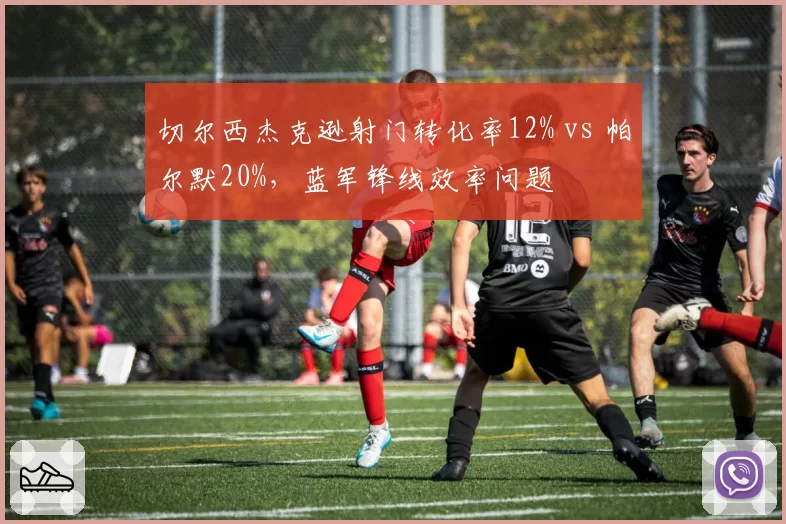 切尔西杰克逊射门转化率12% vs 帕尔默20%，蓝军锋线效率问题