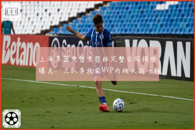 上海男篮兜售王哲林完整合同报价曝光，三队争抢前MVP内线大战一触即发