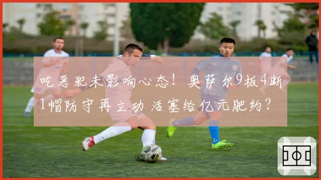 吃恶犯未影响心态！奥萨尔9板4断1帽防守再立功 活塞给亿元肥约？