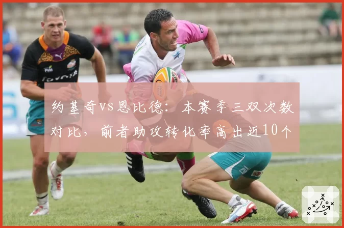 约基奇vs恩比德：本赛季三双次数对比，前者助攻转化率高出近10个百分点