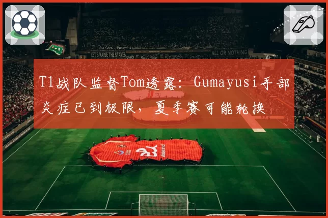 T1战队监督Tom透露：Gumayusi手部炎症已到极限，夏季赛可能轮换