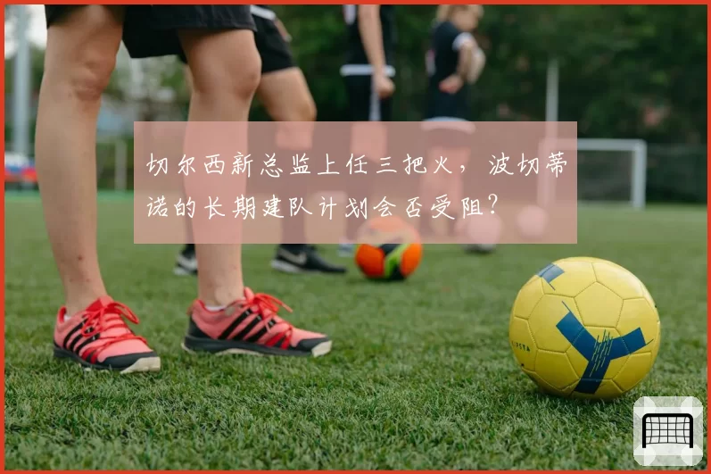 切尔西新总监上任三把火，波切蒂诺的长期建队计划会否受阻？