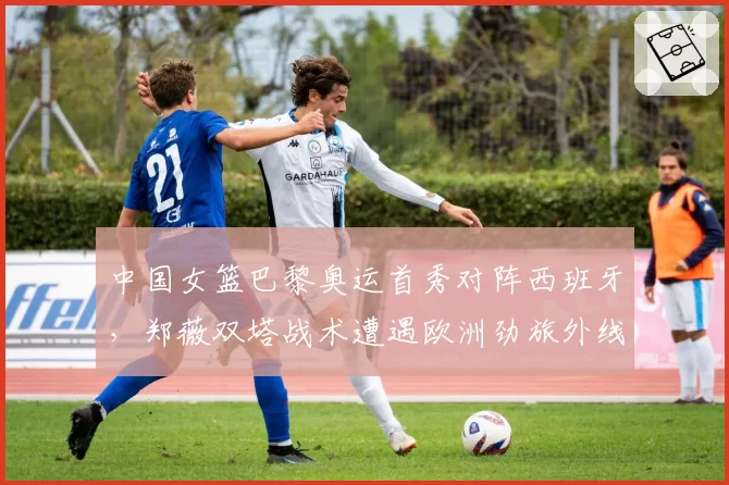 中国女篮巴黎奥运首秀对阵西班牙,郑薇双塔战术遭遇欧洲劲旅外线炮火如何拆解?