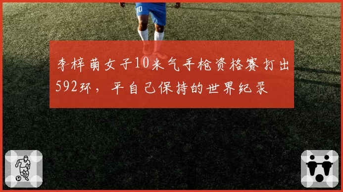 李梓萌女子10米气手枪资格赛打出592环,平自己保持的世界纪录