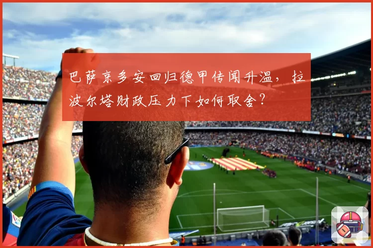 巴萨京多安回归德甲传闻升温，拉波尔塔财政压力下如何取舍？