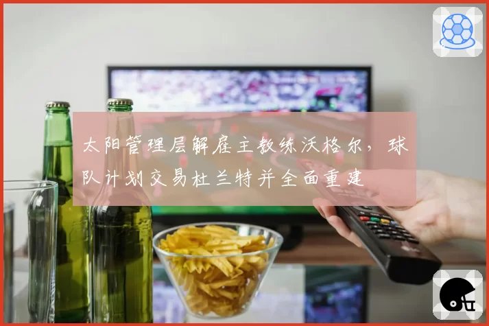 太阳管理层解雇主教练沃格尔，球队计划交易杜兰特并全面重建