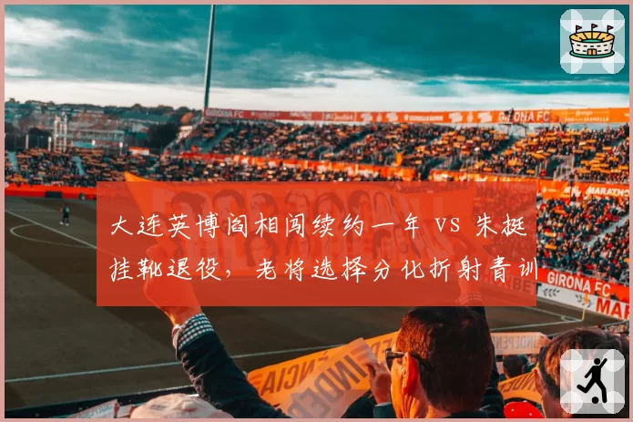 大连英博阎相闯续约一年 vs 朱挺挂靴退役，老将选择分化折射青训断档危机