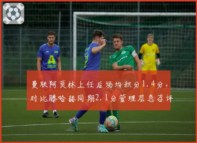 曼联阿莫林上任后场均积分1.4分,对比滕哈赫同期2.1分管理层急召评估会议