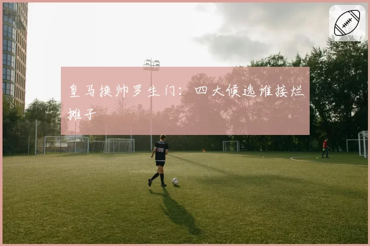皇马换帅罗生门：四大候选谁接烂摊子