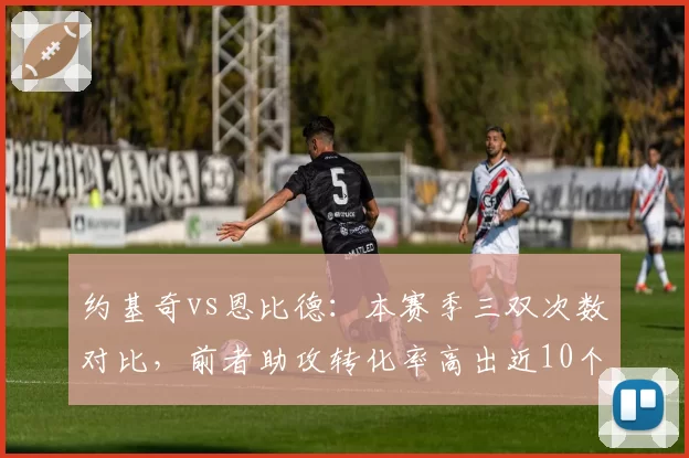 约基奇vs恩比德：本赛季三双次数对比，前者助攻转化率高出近10个百分点