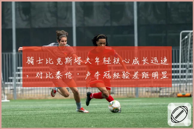 骑士比克斯塔夫年轻核心成长迅速，对比泰伦·卢夺冠经验差距明显