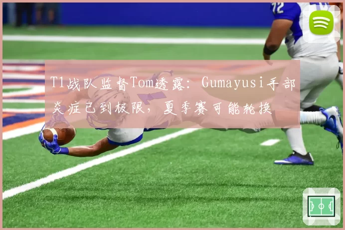 T1战队监督Tom透露：Gumayusi手部炎症已到极限，夏季赛可能轮换