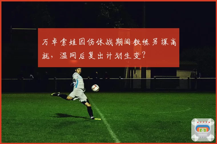 万卓索娃因伤休战期间教练另谋高就，温网后复出计划生变？