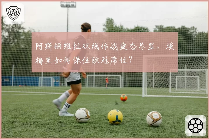 阿斯顿维拉双线作战疲态尽显，埃梅里如何保住欧冠席位？