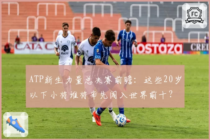ATP新生力量总决赛前瞻：这些20岁以下小将谁将率先闯入世界前十？