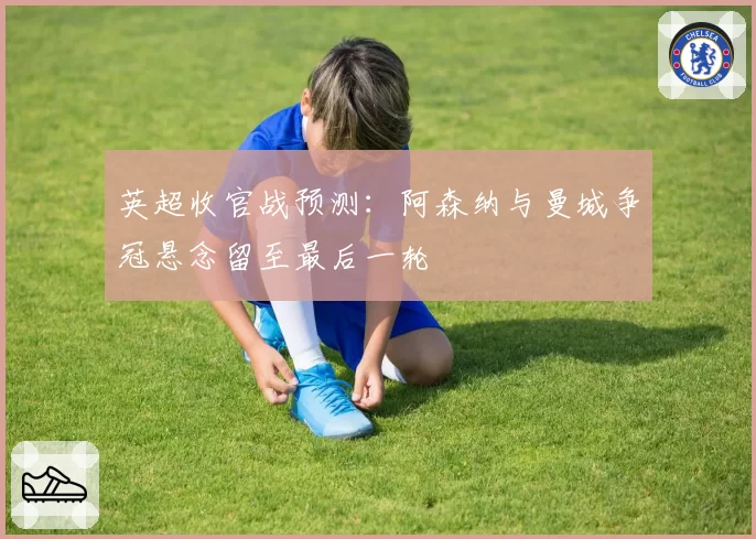 英超收官战预测：阿森纳与曼城争冠悬念留至最后一轮