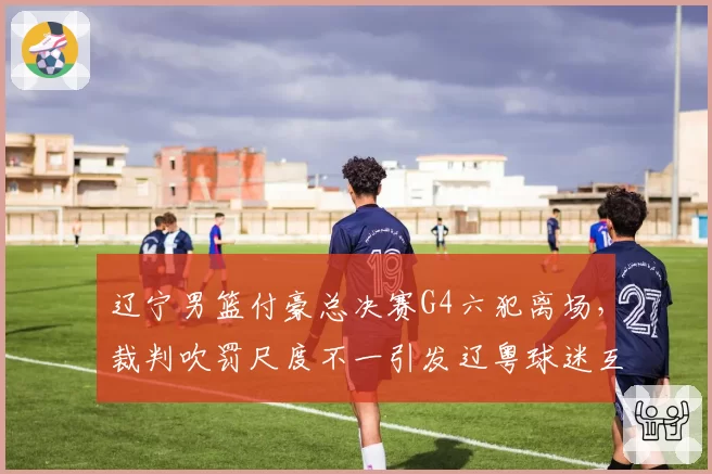 辽宁男篮付豪总决赛G4六犯离场，裁判吹罚尺度不一引发辽粤球迷互撕