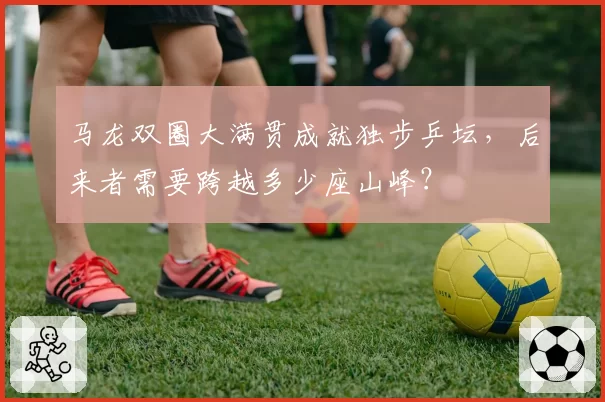 马龙双圈大满贯成就独步乒坛,后来者需要跨越多少座山峰?