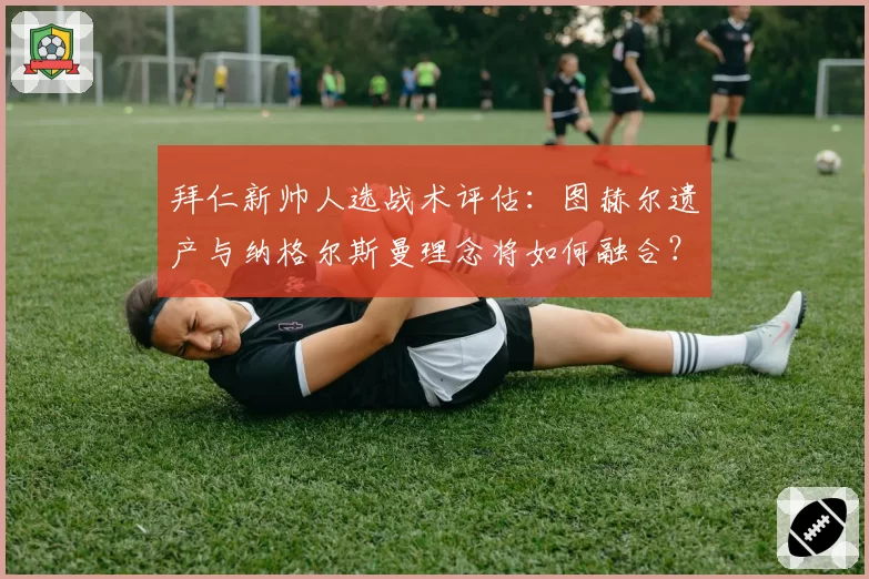 拜仁新帅人选战术评估：图赫尔遗产与纳格尔斯曼理念将如何融合？