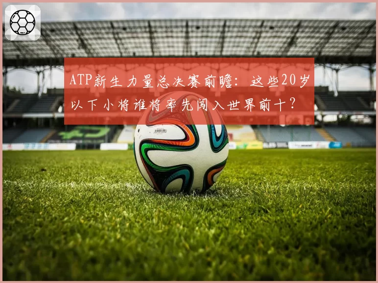ATP新生力量总决赛前瞻：这些20岁以下小将谁将率先闯入世界前十？