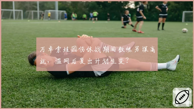 万卓索娃因伤休战期间教练另谋高就，温网后复出计划生变？