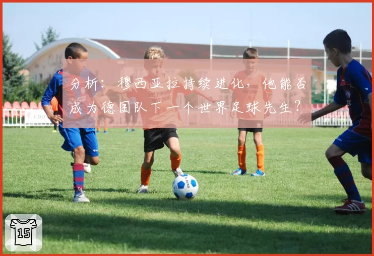 分析：穆西亚拉持续进化，他能否成为德国队下一个世界足球先生？