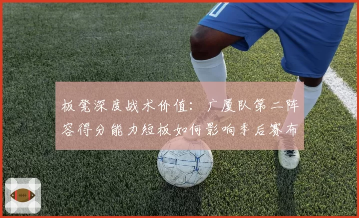 板凳深度战术价值：广厦队第二阵容得分能力短板如何影响季后赛布局？