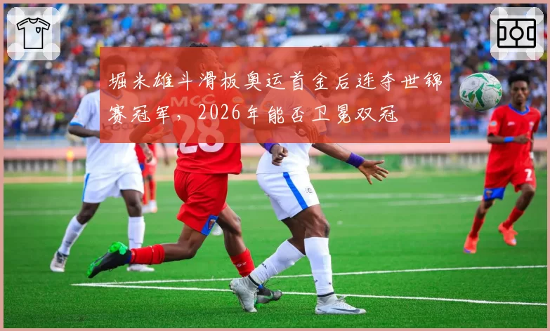堀米雄斗滑板奥运首金后连夺世锦赛冠军，2026年能否卫冕双冠