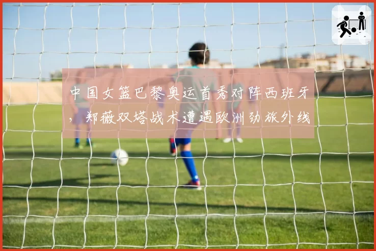 中国女篮巴黎奥运首秀对阵西班牙,郑薇双塔战术遭遇欧洲劲旅外线炮火如何拆解?