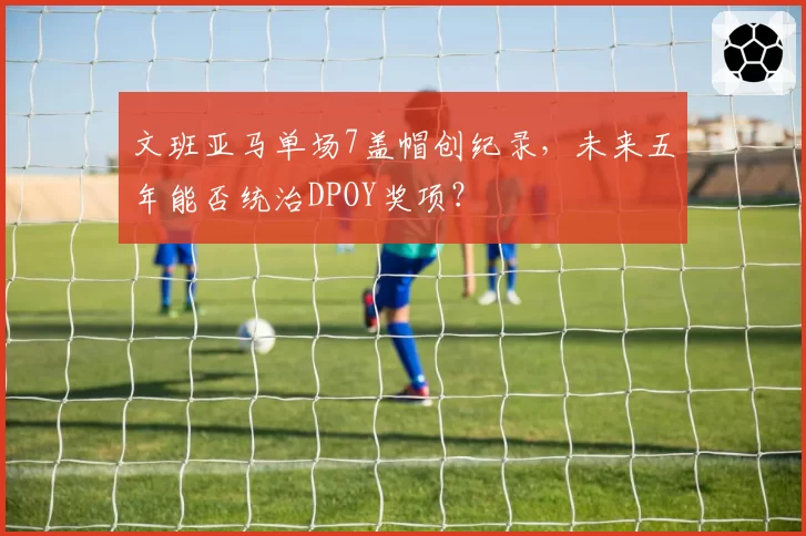文班亚马单场7盖帽创纪录，未来五年能否统治DPOY奖项？