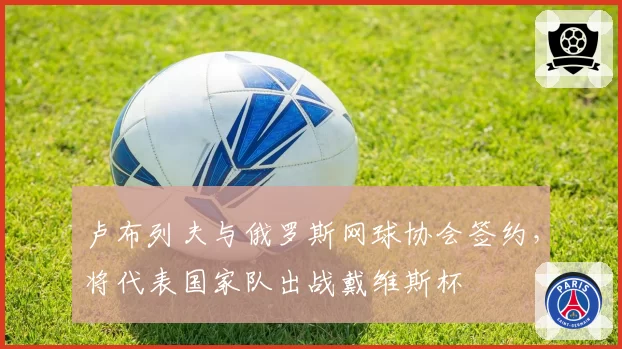卢布列夫与俄罗斯网球协会签约，将代表国家队出战戴维斯杯
