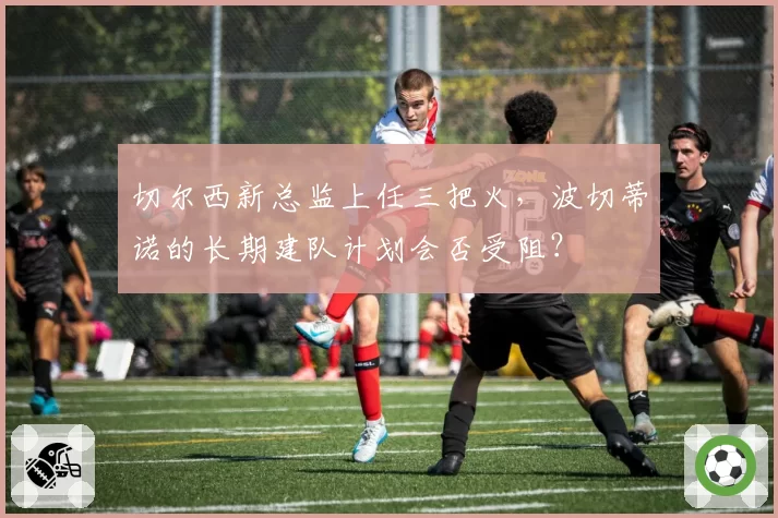 切尔西新总监上任三把火，波切蒂诺的长期建队计划会否受阻？