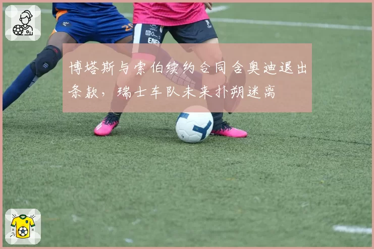 博塔斯与索伯续约合同含奥迪退出条款，瑞士车队未来扑朔迷离